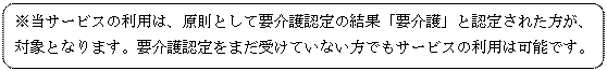 角丸四角形: ※当サービスの利用は、原則として要介護認定の結果「要介護」と認定された方が、対象となります。要介護認定をまだ受けていない方でもサービスの利用は可能です。