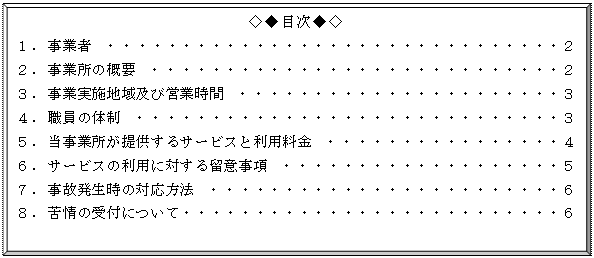 額縁: ◇◆目次◆◇
１．事業者　・・・・・・・・・・・・・・・・・・・・・・・・・・・・・・・２
２．事業所の概要　・・・・・・・・・・・・・・・・・・・・・・・・・・・・２
３．事業実施地域及び営業時間　・・・・・・・・・・・・・・・・・・・・・・３
４．職員の体制　・・・・・・・・・・・・・・・・・・・・・・・・・・・・・３
５．当事業所が提供するサービスと利用料金　・・・・・・・・・・・・・・・・４
６．サービスの利用に対する留意事項　・・・・・・・・・・・・・・・・・・・５
７．事故発生時の対応方法　・・・・・・・・・・・・・・・・・・・・・・・・６
８．苦情の受付について・・・・・・・・・・・・・・・・・・・・・・・・・・６
