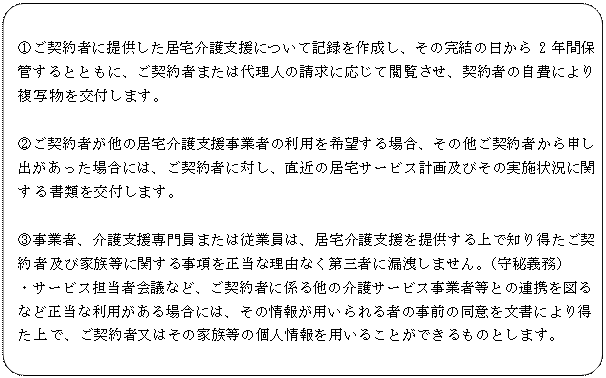 角丸四角形: ①ご契約者に提供した居宅介護支援について記録を作成し、その完結の日から2年間保管するとともに、ご契約者または代理人の請求に応じて閲覧させ、契約者の自費により複写物を交付します。

②ご契約者が他の居宅介護支援事業者の利用を希望する場合、その他ご契約者から申し出があった場合には、ご契約者に対し、直近の居宅サービス計画及びその実施状況に関する書類を交付します。

③事業者、介護支援専門員または従業員は、居宅介護支援を提供する上で知り得たご契約者及び家族等に関する事項を正当な理由なく第三者に漏洩しません。（守秘義務）
・サービス担当者会議など、ご契約者に係る他の介護サービス事業者等との連携を図るなど正当な利用がある場合には、その情報が用いられる者の事前の同意を文書により得た上で、ご契約者又はその家族等の個人情報を用いることができるものとします。
